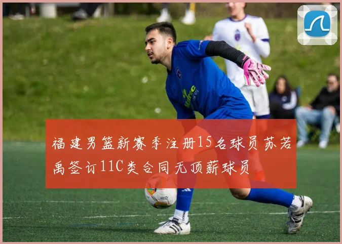 福建男篮新赛季注册15名球员苏若禹签订11C类合同无顶薪球员