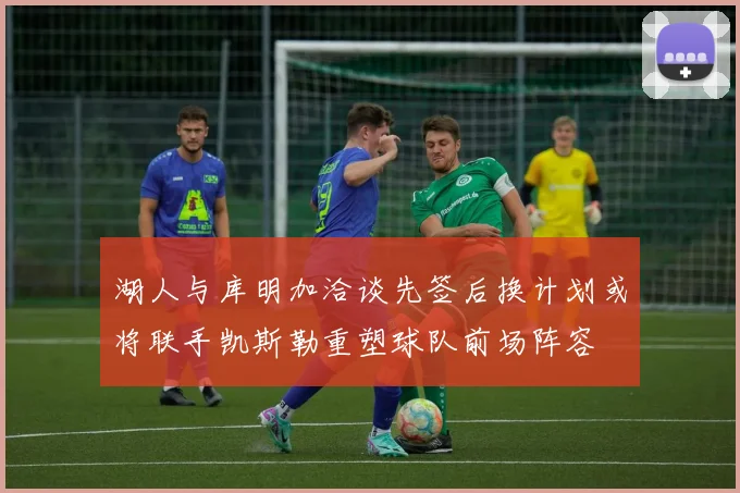湖人与库明加洽谈先签后换计划或将联手凯斯勒重塑球队前场阵容