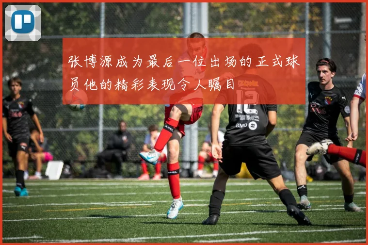 张博源成为最后一位出场的正式球员他的精彩表现令人瞩目
