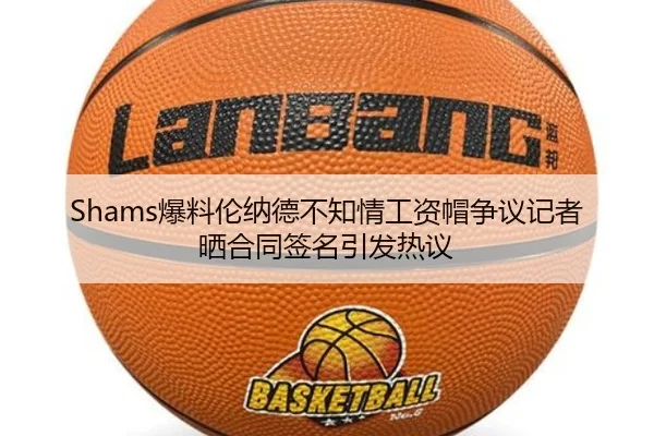 Shams爆料伦纳德不知情工资帽争议记者晒合同签名引发热议