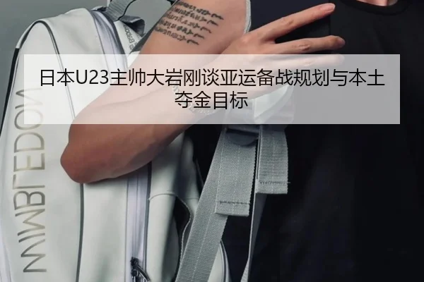 日本U23主帅大岩刚谈亚运备战规划与本土夺金目标